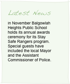Latest News
In November Balgowlah Heights Public School holds its annual awards ceremony for its Stay Safe Rangers program. Special guests have included the local Mayor and the Assistant Commissioner of Police. 